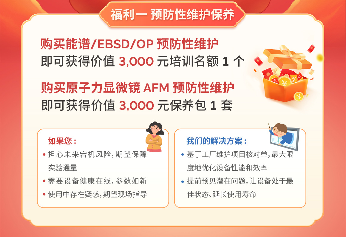 福利二 年度服务合同
购买能谱/EBSD/OP 年度服务合同即可获得价值 2,000 元全场无门槛兑换券
购买原子力显微镜 AFM 年度服务合同即可获得价值 5,000 元全场无门槛兑换券
兑换券可在牛津仪器在线商城(51haocai.cn)及微信小程序通兑
如果您
担心未来可能突发的人工或
维修费用
具有年度培训需求
期望紧急故障、技术问题优先解决
我们的解决方案:
配置灵活,多种选择
·提供备件折扣、免费培训名额、
优先技术支持
杜绝隐性费用,一站式解决方案
想拥有最完整的保障,操最少的心