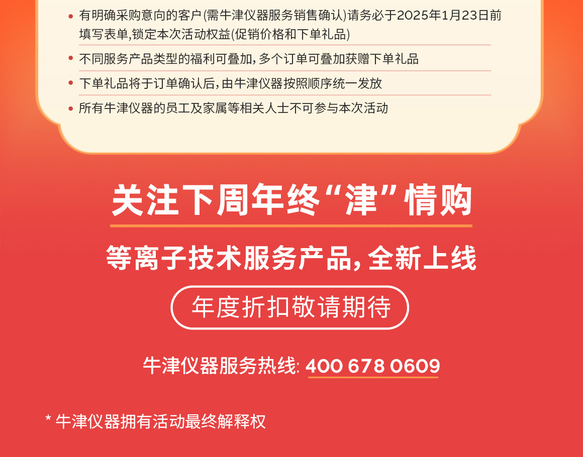 关注下周年终“津”情购
等离子技术服务产品,全新上线
年度折扣敬请期待
牛津仪器服务热线: 400 6780609